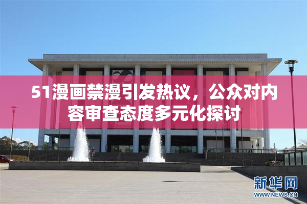 51漫画禁漫引发热议，公众对内容审查态度多元化探讨