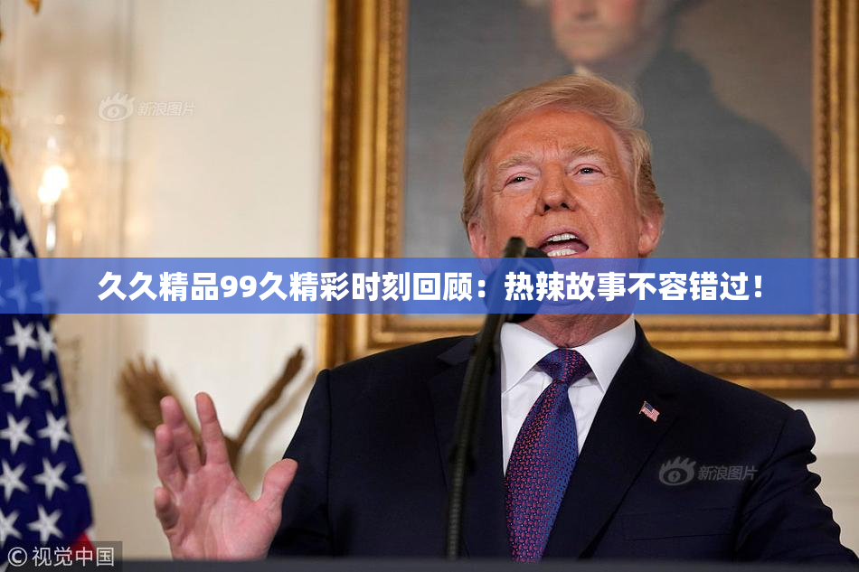 久久精品99久精彩时刻回顾：热辣故事不容错过！
