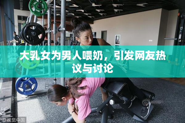 大乳女为男人喂奶，引发网友热议与讨论