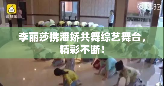李丽莎携潘娇共舞综艺舞台，精彩不断！