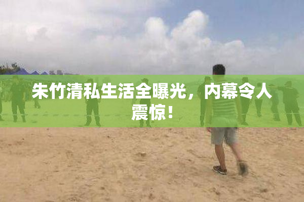 朱竹清私生活全曝光，内幕令人震惊！