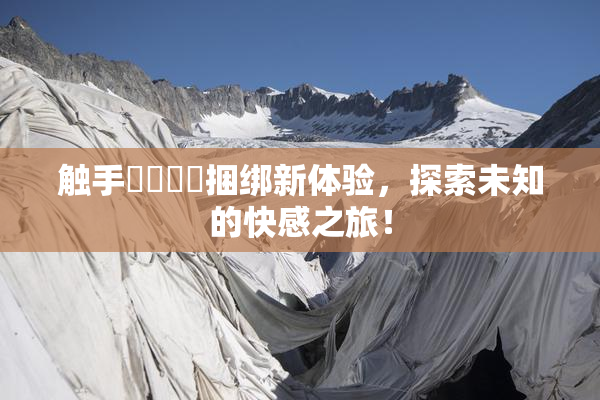 触手❌‌❌‌捆绑新体验，探索未知的快感之旅！