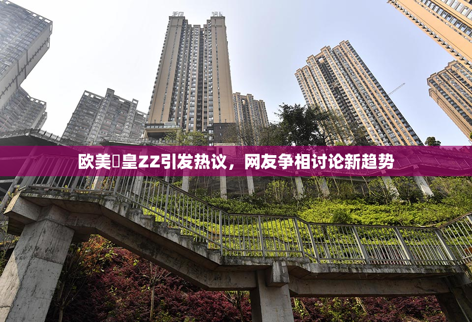 欧美嘼皇ZZ引发热议，网友争相讨论新趋势