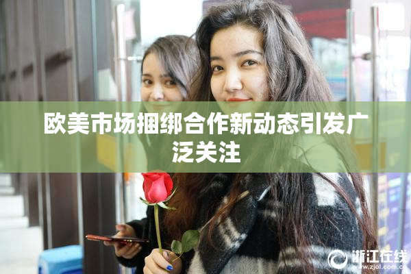欧美市场捆绑合作新动态引发广泛关注