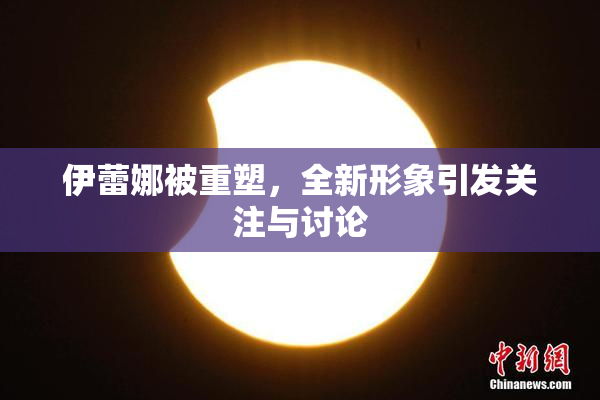 伊蕾娜被重塑，全新形象引发关注与讨论