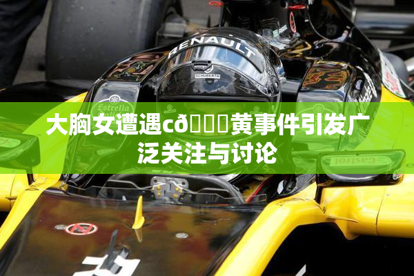 大胸女遭遇c🔞黄事件引发广泛关注与讨论