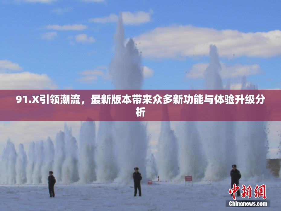 91.X引领潮流，最新版本带来众多新功能与体验升级分析