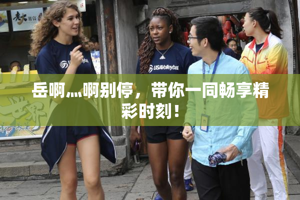 岳啊灬啊别停，带你一同畅享精彩时刻！