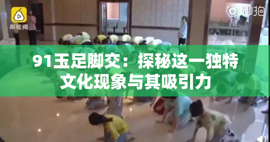 91玉足脚交：探秘这一独特文化现象与其吸引力