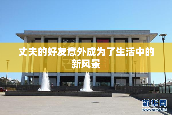 丈夫的好友意外成为了生活中的新风景