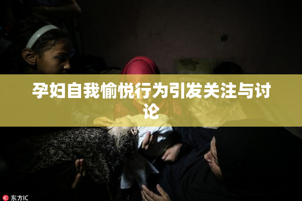 孕妇自我愉悦行为引发关注与讨论