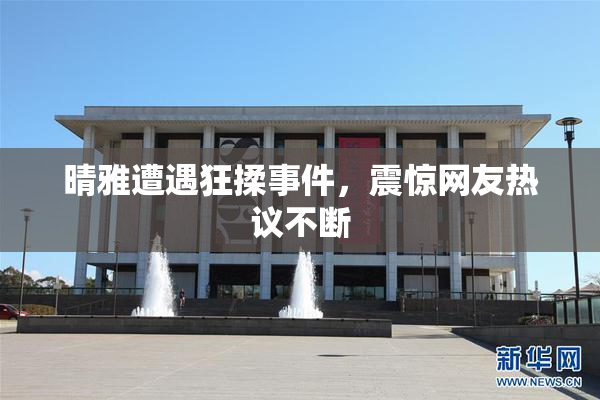 晴雅遭遇狂揉事件，震惊网友热议不断