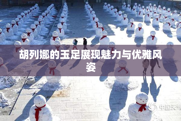 胡列娜的玉足展现魅力与优雅风姿