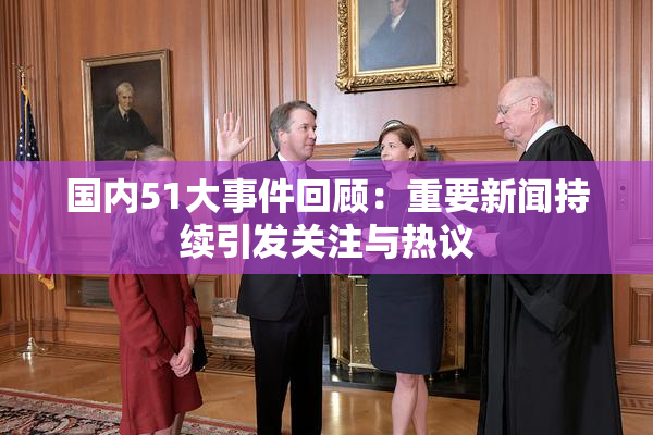 国内51大事件回顾：重要新闻持续引发关注与热议