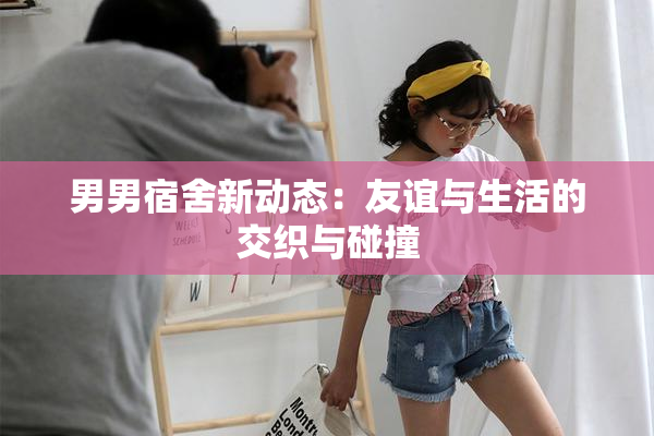 男男宿舍新动态：友谊与生活的交织与碰撞