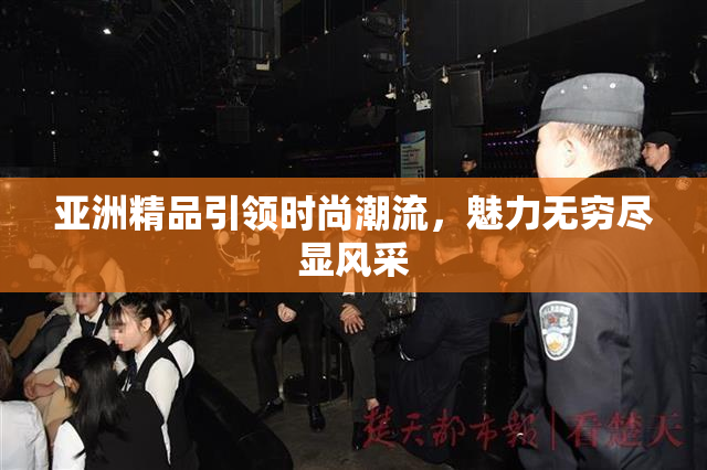 亚洲精品引领时尚潮流，魅力无穷尽显风采