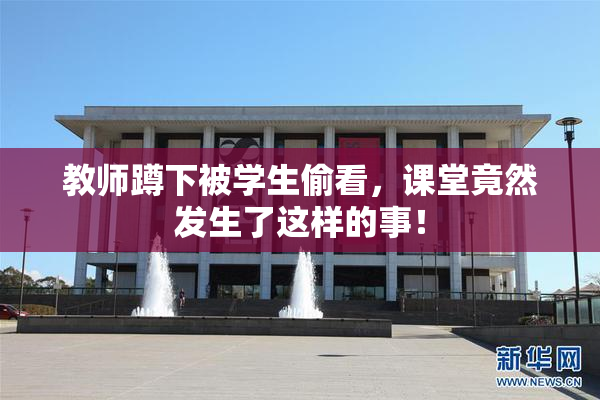 教师蹲下被学生偷看，课堂竟然发生了这样的事！