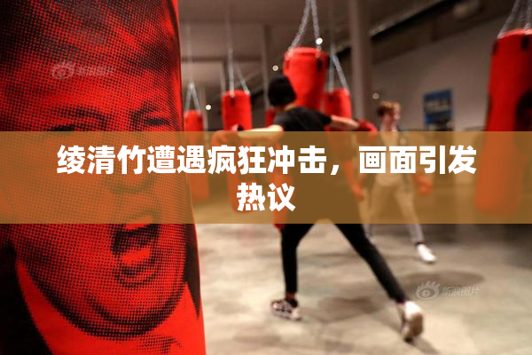 绫清竹遭遇疯狂冲击，画面引发热议