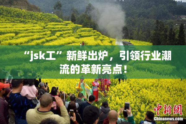 “jsk工”新鲜出炉，引领行业潮流的革新亮点！