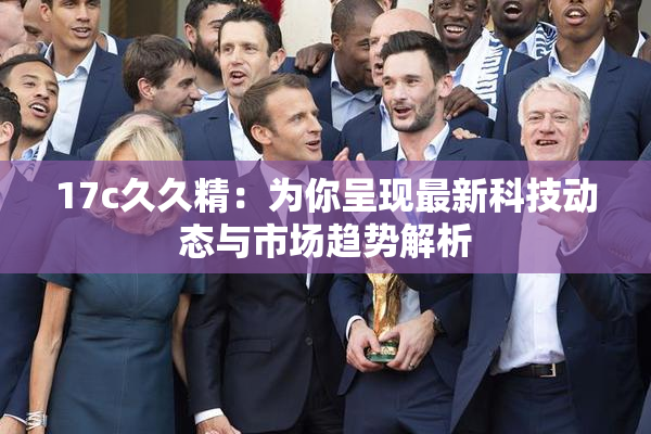 17c久久精：为你呈现最新科技动态与市场趋势解析