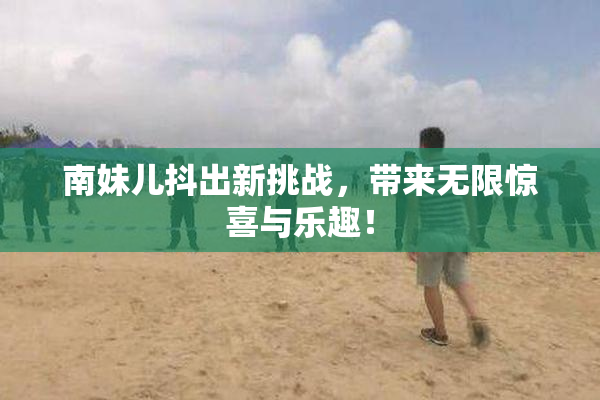 南妹儿抖出新挑战，带来无限惊喜与乐趣！