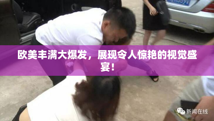 欧美丰满大爆发，展现令人惊艳的视觉盛宴！