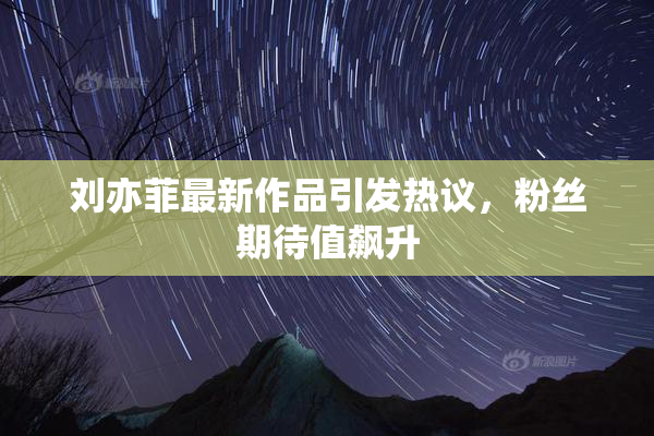 刘亦菲最新作品引发热议，粉丝期待值飙升