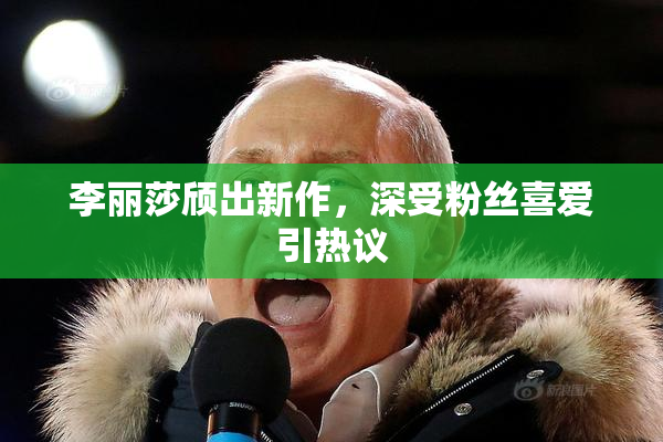 李丽莎颀出新作，深受粉丝喜爱引热议