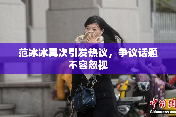 范冰冰再次引发热议，争议话题不容忽视