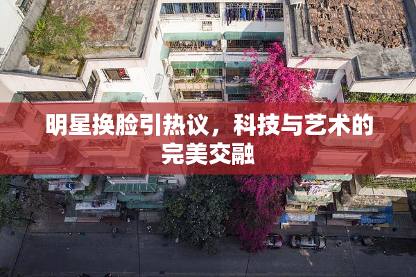 明星换脸引热议，科技与艺术的完美交融