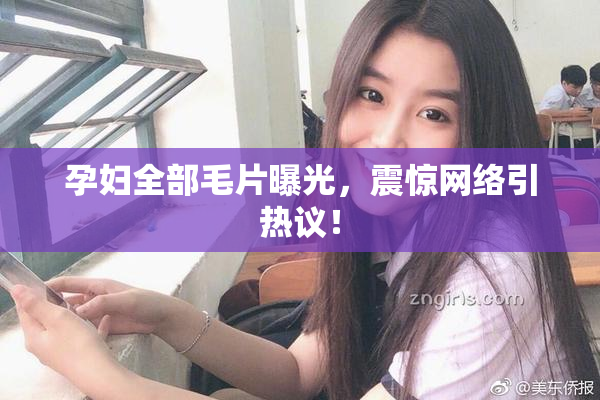 孕妇全部毛片曝光，震惊网络引热议！