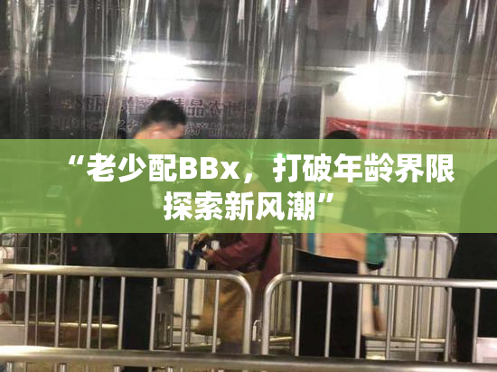 “老少配BBx，打破年龄界限探索新风潮”