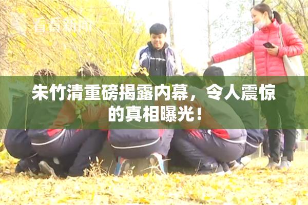 朱竹清重磅揭露内幕，令人震惊的真相曝光！