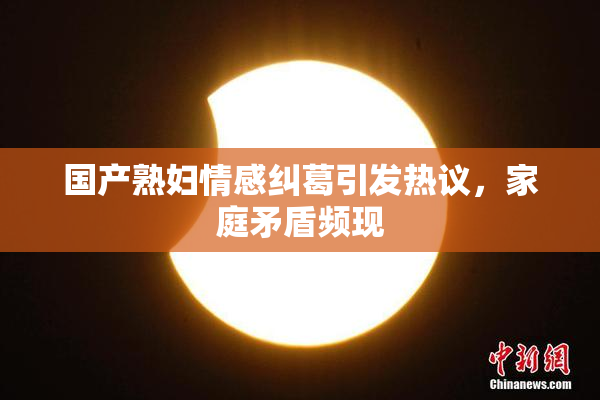 国产熟妇情感纠葛引发热议，家庭矛盾频现