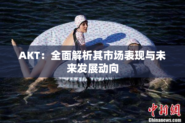 AKT：全面解析其市场表现与未来发展动向