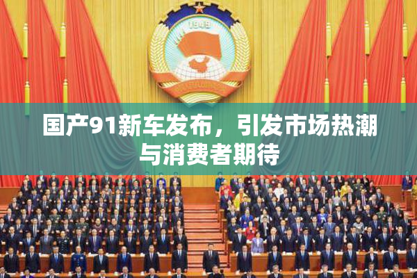国产91新车发布，引发市场热潮与消费者期待