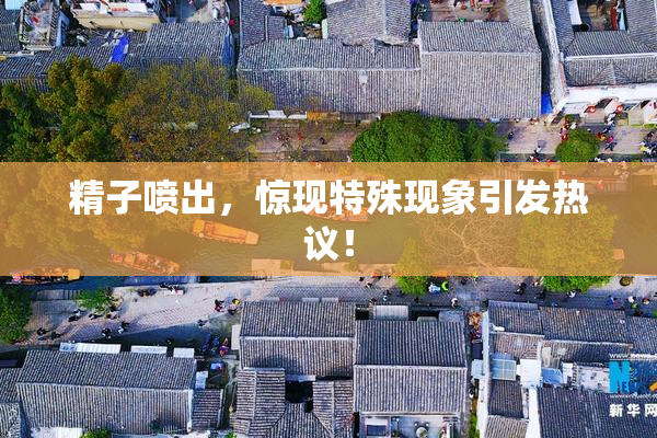 精子喷出，惊现特殊现象引发热议！