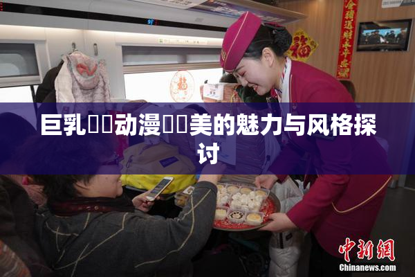 巨乳❌‌动漫❌‌美的魅力与风格探讨