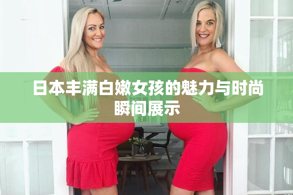 日本丰满白嫩女孩的魅力与时尚瞬间展示