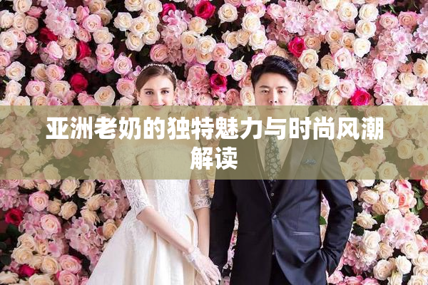 亚洲老奶的独特魅力与时尚风潮解读