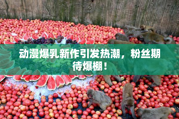 动漫爆乳新作引发热潮，粉丝期待爆棚！