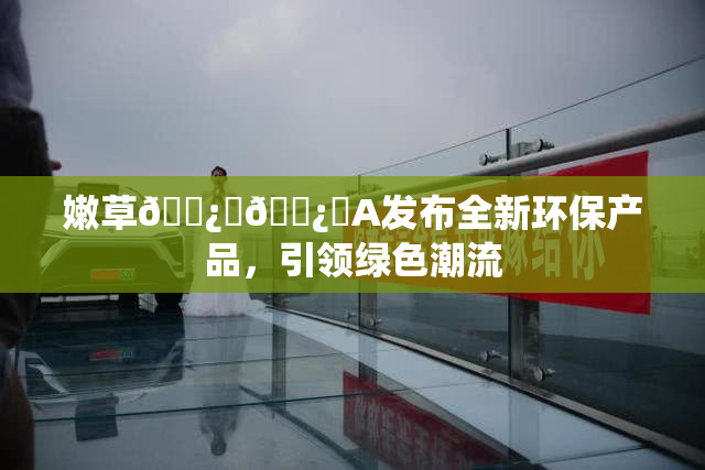 嫩草🌿‌🌿‌A发布全新环保产品，引领绿色潮流