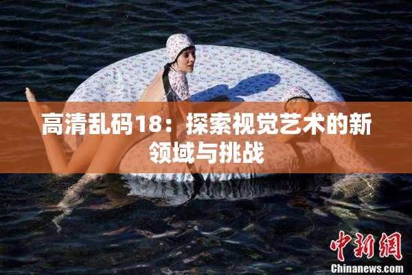 高清乱码18：探索视觉艺术的新领域与挑战