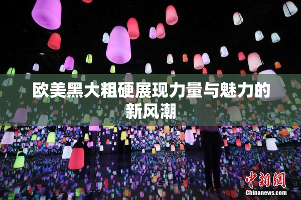 欧美黑大粗硬展现力量与魅力的新风潮