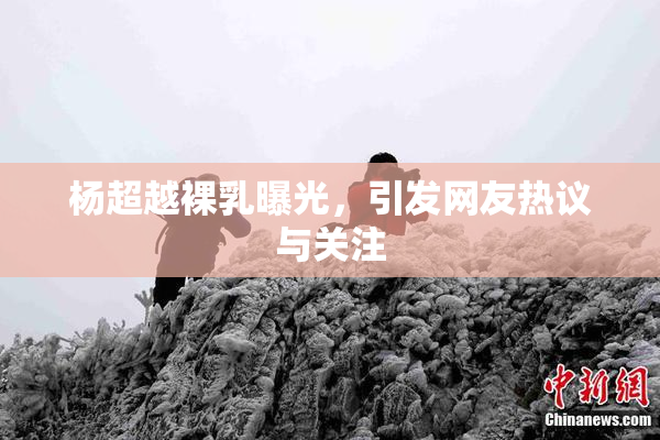 杨超越裸乳曝光，引发网友热议与关注