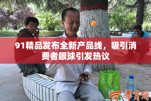 91精品发布全新产品线，吸引消费者眼球引发热议