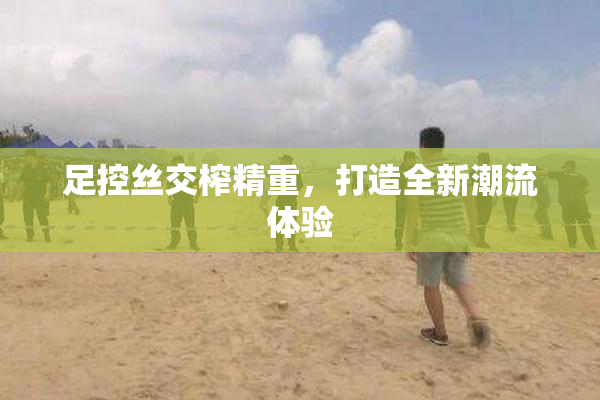 足控丝交榨精重，打造全新潮流体验