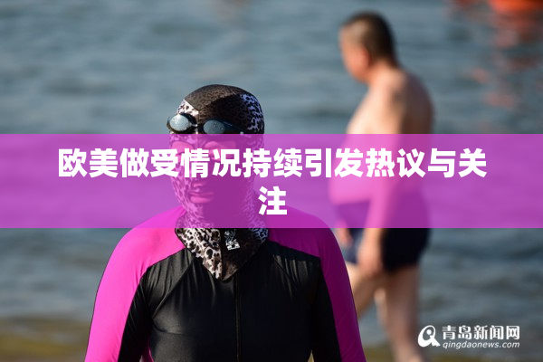 欧美做受情况持续引发热议与关注