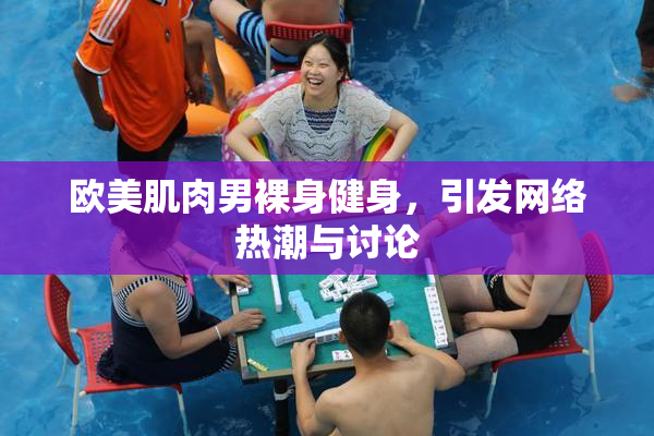 欧美肌肉男裸身健身，引发网络热潮与讨论