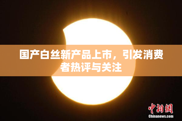 国产白丝新产品上市，引发消费者热评与关注